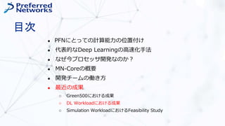 目次
● PFNにとっての計算能力の位置付け
● 代表的なDeep Learningの高速化手法
● なぜ今プロセッサ開発なのか？
● MN-Coreの概要
● 開発チームの働き方
● 最近の成果
○ Green500における成果
○ DL Workloadにおける成果
○ Simulation WorkloadにおけるFeasibility Study
 