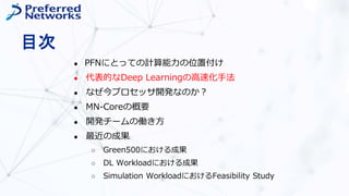● PFNにとっての計算能力の位置付け
● 代表的なDeep Learningの高速化手法
● なぜ今プロセッサ開発なのか？
● MN-Coreの概要
● 開発チームの働き方
● 最近の成果
○ Green500における成果
○ DL Workloadにおける成果
○ Simulation WorkloadにおけるFeasibility Study
目次
 