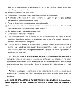 docentes, complementarias ou extraescolares, cando non constitúa conduta gravemente
prexudicial para a convivencia.
c) Ausentarse do centro sen autorización.
d) A inasistencia inxustificada a clase e as faltas reiteradas de puntualidade.
e) A reiterada asistencia ao centro sen o material e equipamento preciso para participar
activamente no desenvolvemento das clases.
f) Fumar no desenvolvemento de calquera actividade escolar.
g) Permanecer nas aulas e corredores as horas do recreo sen motivo xustificado, cando
continúa o seu comportamento despois de ser advertido/a.
h) Saír da aula sen permiso nos cambios de clase.
i) Comer e beber nas aulas e corredores.
j) Usar o teléfono móbil durante a xornada escolar, incluíndo ademais das clases os recreos,
comedor e traxecto de autobús; só se poderán usar cando así o indique o profesor ou
profesora como ferramenta pedagóxica.
k) Usar mp3, cámaras de fotos ou vídeo e calquera dispositivo electrónico similar que grave ou
permita a reproducción de imaxe ou son. Se algunha actividade escolar, como por exemplo
unha excursión, necesita o emprego destes aparatos é preciso que conste expresamente na
autorización da actividade.
En canto aos vídeos e fotografías nos festivais e outras actividades colectivas do
centro, permitirase a súa gravación por parte das familias para uso privado pero non estará
permitida a súa difusión por ningún medio cando nas imaxes aparezan outros menores aparte
dos seus fillos e fillas, respectando o dereito á intimidade, á confidencialidade e á propia
imaxe.
As imaxes usadas polo centro tanto na revista escolar como na páxina web ou con outras
finalidades educativas deben contar coa autorización dos pais ou titores legais para a súa
publicación.
As NORMAS DE ORGANIZACIÓN, FUNCIONAMENTO E CONVIVENCIA de forma íntegra
están a disposición de toda a comunidade educativa na páxina web e na Secretaría do
Centro.
 