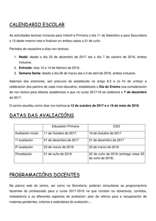 CALENDARIO ESCOLAR
As actividades lectivas inícianse para Infantil e Primaria o día 11 de Setembro e para Secundaria
o 15 deste mesmo mes e finalizan en ambos casos o 21 de xuño.
Períodos de vacacións e días non lectivos:
1. Nadal: desde o día 22 de decembro de 2017 ata o día 7 de xaneiro de 2018, ambos
inclusive.
2. Entroido: días 12 a 14 de febreiro de 2018.
3. Semana Santa: desde o día 26 de marzo ata o 2 de abril de 2018, ambos inclusive.
Ademais dos anteriores, sen prexuízo do establecido no artigo 8.3 e co fin de unificar a
celebración dos patróns de cada nivel educativo, establécese o Día do Ensino coa consideración
de non lectivo para efectos académicos e que no curso 2017/18 se celebrará o 7 de decembro
de 2017.
O centro escolleu como días non lectivos o 13 de outubro de 2017 e o 18 de maio de 2018.
DATAS DAS AVALIACIÓNS
Educación Primaria ESO
Avaliación inicial 11 de Outubro de 2017 18 de Outubro de 2017
1ª avaliación 21 de decembro de 2017 21 de decembro de 2017
2ª avaliación 23 de marzo de 2018 23 de marzo de 2018
3ªavaliación 21 de xuño de 2018 22 de xuño de 2018 (entrega notas 25
de xuño de 2018)
PROGRAMACIÓNS DOCENTES
Na páxina web do centro, así como na Secretaría, poderán consultarse as programacións
docentes do profesorado para o curso 2017-2018 na que constan os obxectivos, contidos,
metodoloxía e os diferentes aspectos de avaliación: plan de reforzo para a recuperación de
materias pendentes, criterios e estándares de avaliación,...
 