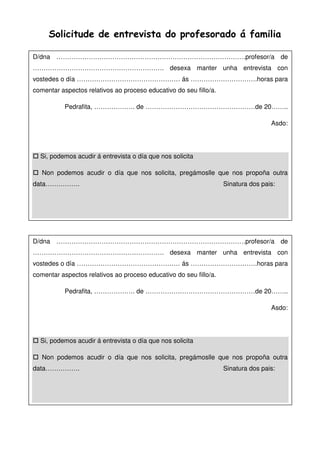 Solicitude de entrevista do profesorado á familia
D/dna …………………………………………………………………………….profesor/a de
……………………………………………………. desexa manter unha entrevista con
vostedes o día ………………………………………… ás ………………………….horas para
comentar aspectos relativos ao proceso educativo do seu fillo/a.
Pedrafita, ………………. de ……………………………………………de 20……..
Asdo:
Si, podemos acudir á entrevista o día que nos solicita
Non podemos acudir o día que nos solicita, pregámoslle que nos propoña outra
data……………. Sinatura dos pais:
D/dna …………………………………………………………………………….profesor/a de
……………………………………………………. desexa manter unha entrevista con
vostedes o día ………………………………………… ás ………………………….horas para
comentar aspectos relativos ao proceso educativo do seu fillo/a.
Pedrafita, ………………. de ……………………………………………de 20……..
Asdo:
Si, podemos acudir á entrevista o día que nos solicita
Non podemos acudir o día que nos solicita, pregámoslle que nos propoña outra
data……………. Sinatura dos pais:
 