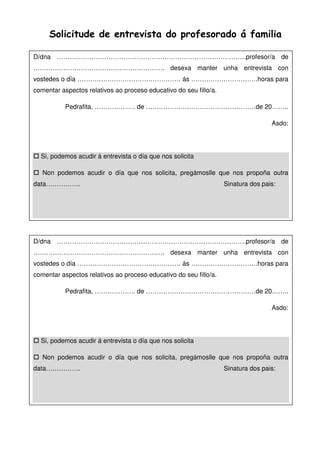 Solicitude de entrevista do profesorado á familia
D/dna …………………………………………………………………………….profesor/a de
……………………………………………………. desexa manter unha entrevista con
vostedes o día ………………………………………… ás ………………………….horas para
comentar aspectos relativos ao proceso educativo do seu fillo/a.
Pedrafita, ………………. de ……………………………………………de 20……..
Asdo:
Si, podemos acudir á entrevista o día que nos solicita
Non podemos acudir o día que nos solicita, pregámoslle que nos propoña outra
data……………. Sinatura dos pais:
D/dna …………………………………………………………………………….profesor/a de
……………………………………………………. desexa manter unha entrevista con
vostedes o día ………………………………………… ás ………………………….horas para
comentar aspectos relativos ao proceso educativo do seu fillo/a.
Pedrafita, ………………. de ……………………………………………de 20……..
Asdo:
Si, podemos acudir á entrevista o día que nos solicita
Non podemos acudir o día que nos solicita, pregámoslle que nos propoña outra
data……………. Sinatura dos pais:
 