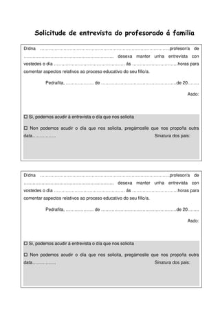 Solicitude de entrevista do profesorado á familia
D/dna …………………………………………………………………………….profesor/a de
……………………………………………………. desexa manter unha entrevista con
vostedes o día ………………………………………… ás ………………………….horas para
comentar aspectos relativos ao proceso educativo do seu fillo/a.
Pedrafita, ………………. de ……………………………………………de 20……..
Asdo:
Si, podemos acudir á entrevista o día que nos solicita
Non podemos acudir o día que nos solicita, pregámoslle que nos propoña outra
data……………. Sinatura dos pais:
D/dna …………………………………………………………………………….profesor/a de
……………………………………………………. desexa manter unha entrevista con
vostedes o día ………………………………………… ás ………………………….horas para
comentar aspectos relativos ao proceso educativo do seu fillo/a.
Pedrafita, ………………. de ……………………………………………de 20……..
Asdo:
Si, podemos acudir á entrevista o día que nos solicita
Non podemos acudir o día que nos solicita, pregámoslle que nos propoña outra
data……………. Sinatura dos pais:
 