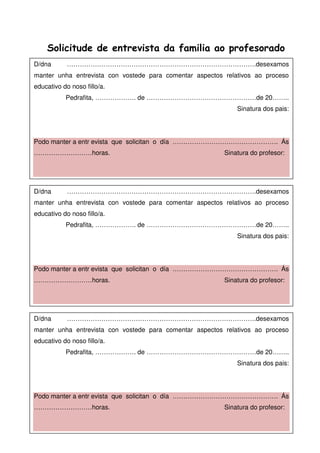 Solicitude de entrevista da familia ao profesorado
D/dna …………………………………………………………………………….desexamos
manter unha entrevista con vostede para comentar aspectos relativos ao proceso
educativo do noso fillo/a.
Pedrafita, ………………. de ……………………………………………de 20……..
Sinatura dos pais:
Podo manter a entr evista que solicitan o día …………………………………………. Ás
………………………horas. Sinatura do profesor:
D/dna …………………………………………………………………………….desexamos
manter unha entrevista con vostede para comentar aspectos relativos ao proceso
educativo do noso fillo/a.
Pedrafita, ………………. de ……………………………………………de 20……..
Sinatura dos pais:
Podo manter a entr evista que solicitan o día …………………………………………. Ás
………………………horas. Sinatura do profesor:
D/dna …………………………………………………………………………….desexamos
manter unha entrevista con vostede para comentar aspectos relativos ao proceso
educativo do noso fillo/a.
Pedrafita, ………………. de ……………………………………………de 20……..
Sinatura dos pais:
Podo manter a entr evista que solicitan o día …………………………………………. Ás
………………………horas. Sinatura do profesor:
 