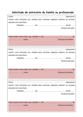 Solicitude de entrevista da familia ao profesorado
D/dna …………………………………………………………………………….desexamos
manter unha entrevista con vostede para comentar aspectos relativos ao proceso
educativo do noso fillo/a.
Pedrafita, ………………. de ……………………………………………de 20……..
Sinatura dos pais:
Podo manter a entr evista que solicitan o día …………………………………………. Ás
………………………horas. Sinatura do profesor:
D/dna …………………………………………………………………………….desexamos
manter unha entrevista con vostede para comentar aspectos relativos ao proceso
educativo do noso fillo/a.
Pedrafita, ………………. de ……………………………………………de 20……..
Sinatura dos pais:
Podo manter a entr evista que solicitan o día …………………………………………. Ás
………………………horas. Sinatura do profesor:
D/dna …………………………………………………………………………….desexamos
manter unha entrevista con vostede para comentar aspectos relativos ao proceso
educativo do noso fillo/a.
Pedrafita, ………………. de ……………………………………………de 20……..
Sinatura dos pais:
Podo manter a entr evista que solicitan o día …………………………………………. Ás
………………………horas. Sinatura do profesor:
 