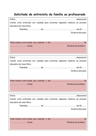 Solicitude de entrevista da familia ao profesorado
D/dna …………………………………………………………………………….desexamos
manter unha entrevista con vostede para comentar aspectos relativos ao proceso
educativo do noso fillo/a.
Pedrafita, ………………. de ……………………………………………de 20……..
Sinatura dos pais:
Podo manter a entr evista que solicitan o día …………………………………………. Ás
………………………horas. Sinatura do profesor:
D/dna …………………………………………………………………………….desexamos
manter unha entrevista con vostede para comentar aspectos relativos ao proceso
educativo do noso fillo/a.
Pedrafita, ………………. de ……………………………………………de 20……..
Sinatura dos pais:
Podo manter a entr evista que solicitan o día …………………………………………. Ás
………………………horas. Sinatura do profesor:
D/dna …………………………………………………………………………….desexamos
manter unha entrevista con vostede para comentar aspectos relativos ao proceso
educativo do noso fillo/a.
Pedrafita, ………………. de ……………………………………………de 20……..
Sinatura dos pais:
Podo manter a entr evista que solicitan o día …………………………………………. Ás
………………………horas. Sinatura do profesor:
 