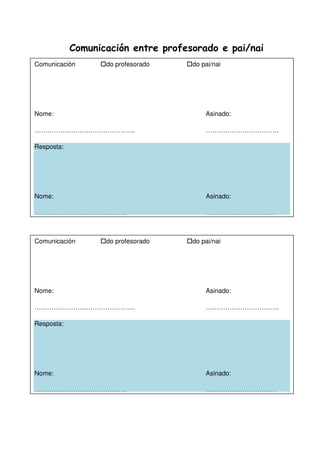 Comunicación entre profesorado e pai/nai
Comunicación do profesorado do pai/nai
Nome: Asinado:
……………………………………….. …………………………….
Resposta:
Nome: Asinado:
……………………………………. ……………………………
Comunicación do profesorado do pai/nai
Nome: Asinado:
……………………………………….. …………………………….
Resposta:
Nome: Asinado:
……………………………………. ……………………………
 