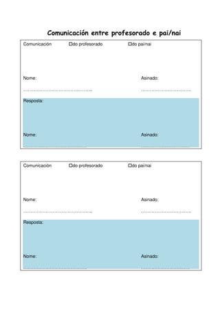 Comunicación entre profesorado e pai/nai
Comunicación do profesorado do pai/nai
Nome: Asinado:
……………………………………….. …………………………….
Resposta:
Nome: Asinado:
……………………………………. ……………………………
Comunicación do profesorado do pai/nai
Nome: Asinado:
……………………………………….. …………………………….
Resposta:
Nome: Asinado:
……………………………………. ……………………………
 