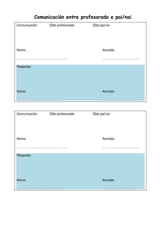 Comunicación entre profesorado e pai/nai
Comunicación do profesorado do pai/nai
Nome: Asinado:
……………………………………….. …………………………….
Resposta:
Nome: Asinado:
……………………………………. ……………………………
Comunicación do profesorado do pai/nai
Nome: Asinado:
……………………………………….. …………………………….
Resposta:
Nome: Asinado:
……………………………………. ……………………………
 