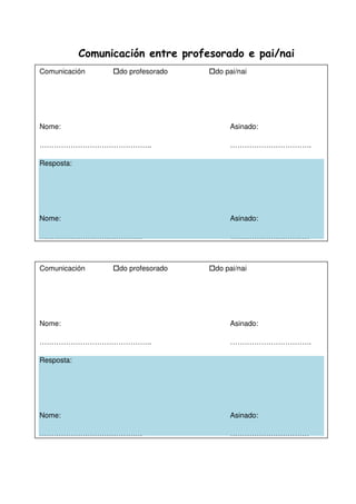 Comunicación entre profesorado e pai/nai
Comunicación do profesorado do pai/nai
Nome: Asinado:
……………………………………….. …………………………….
Resposta:
Nome: Asinado:
……………………………………. ……………………………
Comunicación do profesorado do pai/nai
Nome: Asinado:
……………………………………….. …………………………….
Resposta:
Nome: Asinado:
……………………………………. ……………………………
 