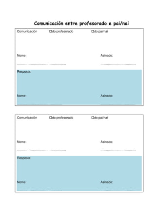 Comunicación entre profesorado e pai/nai
Comunicación do profesorado do pai/nai
Nome: Asinado:
……………………………………….. …………………………….
Resposta:
Nome: Asinado:
……………………………………. ……………………………
Comunicación do profesorado do pai/nai
Nome: Asinado:
……………………………………….. …………………………….
Resposta:
Nome: Asinado:
……………………………………. ……………………………
 