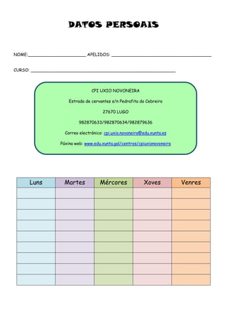 DATOS PERSOAIS
NOME:______________________ APELIDOS: ______________________________________
CURSO: _______________________________________________________
Luns Martes Mércores Xoves Venres
CPI UXIO NOVONEIRA
Estrada de cervantes s/n Pedrafita do Cebreiro
27670 LUGO
982870633/982870634/982879636
Correo electrónico: cpi.uxio.novoneira@edu.xunta.es
Páxina web: www.edu.xunta.gal/centros/cpiuxionovoneira
 