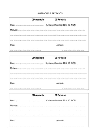AUSENCIAS E RETRASOS
Ausencia Retraso
Data: ……………………………………. Xunta xustificantes: SI NON
Motivos: …………………………………………………………………………………………
……………………………………………………………………………………………………….
……………………………………………………………………………………………………..
Data: Asinado:
……………………………………….. …………………………….
Ausencia Retraso
Data: ……………………………………. Xunta xustificantes: SI NON
Motivos: …………………………………………………………………………………………
……………………………………………………………………………………………………….
……………………………………………………………………………………………………..
Data: Asinado:
……………………………………….. …………………………….
Ausencia Retraso
Data: ……………………………………. Xunta xustificantes: SI NON
Motivos: …………………………………………………………………………………………
……………………………………………………………………………………………………….
……………………………………………………………………………………………………..
Data: Asinado:
……………………………………….. …………………………….
 