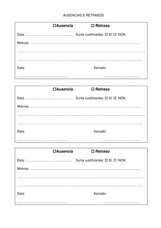 AUSENCIAS E RETRASOS
Ausencia Retraso
Data: ……………………………………. Xunta xustificantes: SI NON
Motivos: …………………………………………………………………………………………
……………………………………………………………………………………………………….
……………………………………………………………………………………………………..
Data: Asinado:
……………………………………….. …………………………….
Ausencia Retraso
Data: ……………………………………. Xunta xustificantes: SI NON
Motivos: …………………………………………………………………………………………
……………………………………………………………………………………………………….
……………………………………………………………………………………………………..
Data: Asinado:
……………………………………….. …………………………….
Ausencia Retraso
Data: ……………………………………. Xunta xustificantes: SI NON
Motivos: …………………………………………………………………………………………
……………………………………………………………………………………………………….
……………………………………………………………………………………………………..
Data: Asinado:
……………………………………….. …………………………….
 