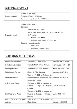 XORNADA ESCOLAR
Setembro e xuño
Entrada: 10:00 horas
Comedor: 15:00 – 16:00 horas
Saída do transporte escolar: 16:00 horas
De outubro a maio
Entrada: 09:45 horas
Comedor:
Luns: de 13:35 a 14:30
De martes a venres para ESO: 14:15 – 14:50 horas
En Primaria:
- Martes: 13:45-14:50
- De mércores a venres: 13:55-15:30
Saída do transporte escolar:
- Luns: 14:30
- De martes a xoves: 16:30
HORARIOS DE TITORÍAS
Marta Prieto Fernández Titora de Educación Infantil Mércores, de 14:30-15:30
Sonia García González Titora de 1º, 2º e 3º de Primaria Venres , de 14:30-15:30
Juan López Martín Titor de 4º, 5º e 6º de Primaria Xoves, de 14:30-15:30
Rocío Méndez Penela Mestra de PT e directora Mércores 11:25-12:15
José Permuy Fraga
Titor de 1º ESO e Profesor de
Educación Física, Habitos de Vida
Saudabe e Valores.
Mércores 11:25-12:15
Mª Cruz Lage Marco Titora de 2º ESO e profesora de
Francés e Lingua e Literatura
Castelá.
Luns 11:55-12:45
David Rodríguez Pérez
Titor de 3º de ESO e profesor de
Bioloxía e Xeología e Física e
Química
Luns, 11:55-12:45
José Francisco Fernández
Martínez
Titor de 4º ESO e profesor de
Matemáticas Martes, 11:25-12:15
 