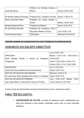 Javier Rey Souto
Profesor de Ciencias Sociais e
Música Venres 12:35-13:25
Mª del Mar Estévez Fernandez Profesora de L. Castelá e Francés. Xoves, 11:25-12:15
Maria Luisa Arias Yáñez Profesora de Lingua Galega e
CUCA Martes, 12:35-13:25
Margarita Mayoral Dixon Profesora de Relixión Xoves 13:25-12:15
Mª José Pérez González Profesora de Tecnoloxía, TICs e
Educación Plástica e Visual Luns 10:35-11:25
Ana Mª García Murias Orientadora Mércores 15:40-16:30
CONVÉN CHAMAR OU CONCERTAR CITA COS TITORES/AS OU ESPECIALISTAS.
HORARIOS DO EQUIPO DIRECTIVO
DIRECCION
Rocío Méndez Penela e mestra de Pedagoxía
Terapéutica
Luns 10:35-11:25;
Martes 11:25-11:55; 12:50-13:25 e
15:40-16:30
Xoves 11:45-13:05 e 13:55-14:15
Venres 13:25-14:15 e 15:40-16:30
SECRETARIO
Javier Rey Souto (profesor de Ciencias Sociais)
Luns 11:55-12:45
Xoves 12:35-14:15
XEFE DE ESTUDOS DE SECUNDARIA
Mª Luisa Arias Yáñez (profesora de Lingua e Lit. Galega)
Mércores 12:35-14:15
Xoves 13:25-14:15
XEFA DE ESTUDOS DE PRIMARIA
Juan López Martín, mestre de Ed. Física en Primaria
Luns 10:35-11:25; Martes 12:50-
13:45 e Xoves 12:15-13:05.
O centro conta con administrativa durante o horario lectivo os luns, mércores e venres.
PARA TER EN CONTA:
• XUSTIFICACIÓN DE FALTAS: as faltas de asistencia serán contabilizadas por
parte dos titores/as e será preciso xustificalas cunha nota ou cunha chamada
telefónica.
 