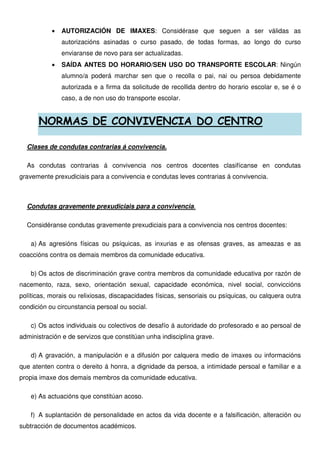 • AUTORIZACIÓN DE IMAXES: Considérase que seguen a ser válidas as
autorizacións asinadas o curso pasado, de todas formas, ao longo do curso
enviaranse de novo para ser actualizadas.
• SAÍDA ANTES DO HORARIO/SEN USO DO TRANSPORTE ESCOLAR: Ningún
alumno/a poderá marchar sen que o recolla o pai, nai ou persoa debidamente
autorizada e a firma da solicitude de recollida dentro do horario escolar e, se é o
caso, a de non uso do transporte escolar.
NORMAS DE CONVIVENCIA DO CENTRO
Clases de condutas contrarias á convivencia.
As condutas contrarias á convivencia nos centros docentes clasifícanse en condutas
gravemente prexudiciais para a convivencia e condutas leves contrarias á convivencia.
Condutas gravemente prexudiciais para a convivencia.
Considéranse condutas gravemente prexudiciais para a convivencia nos centros docentes:
a) As agresións físicas ou psíquicas, as inxurias e as ofensas graves, as ameazas e as
coaccións contra os demais membros da comunidade educativa.
b) Os actos de discriminación grave contra membros da comunidade educativa por razón de
nacemento, raza, sexo, orientación sexual, capacidade económica, nivel social, conviccións
políticas, morais ou relixiosas, discapacidades físicas, sensoriais ou psíquicas, ou calquera outra
condición ou circunstancia persoal ou social.
c) Os actos individuais ou colectivos de desafío á autoridade do profesorado e ao persoal de
administración e de servizos que constitúan unha indisciplina grave.
d) A gravación, a manipulación e a difusión por calquera medio de imaxes ou informacións
que atenten contra o dereito á honra, a dignidade da persoa, a intimidade persoal e familiar e a
propia imaxe dos demais membros da comunidade educativa.
e) As actuacións que constitúan acoso.
f) A suplantación de personalidade en actos da vida docente e a falsificación, alteración ou
subtracción de documentos académicos.
 
