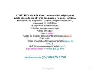 CONSTRUCCIÓN PERSONAL: se denomina así porque el sujeto concierta con el verbo conjugado y no con el infinitivo.  Necesidad de adaptación : construcción personal en latín, impersonal en castellano. Función del infinitivo : PVO. Infinitivo siempre concertado. Verbo principal : Verbo  videor . Verbo de dicción, pensamiento o lengua en  pasiva . Traducción : Verbo principal en forma impersonal ( parece ,  se dice ...). Infinitivo como no concertado ( que ...). Ego amare videor  =  Parece que yo amo Literalmente sería:  yo parezco amar cbs-sintaxis latina 