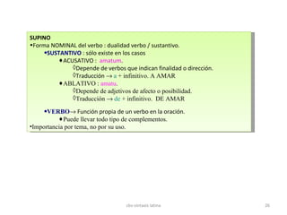 SUPINO Forma NOMINAL del verbo : dualidad verbo / sustantivo. SUSTANTIVO  : sólo existe en los casos ACUSATIVO :  amatum . Depende de verbos que indican finalidad o dirección. Traducción     a  + infinitivo. A AMAR  ABLATIVO :  amatu . Depende de adjetivos de afecto o posibilidad. Traducción     de  + infinitivo.  DE AMAR  VERBO   Función propia de un verbo en la oración. Puede llevar todo tipo de complementos. Importancia por tema, no por su uso. cbs-sintaxis latina 