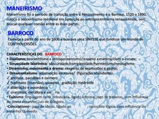 MANEIRISMO
Maneirismo foi o período de transição entre o Renascimento e o Barroco, 1520 a 1600,
coloca o teocentrismo medieval em oposição ao antropocentrismo renascentista, sem
buscar qualquer coesão entre as duas partes.
CARACTERÍSTICAS DO BARROCO
• Dualismo: teocentrismo x antropocentrismo/ espírito x matéria/claro x escuro;
• Sinuosidade labiríntica: obscuridade/complexidade/hermetismo/neologismo;
• Dinamismo, movimento e drama: exageros de expressões e gestos;
• Ornamentalismo: adjetivação excessiva/ (figuração abundante)
✓ antítese, parodoxo e oxímoro
✓ hipérbato (inversão), quiasmo, gradação, hipérbole
✓ aliteração e assonância
✓ sinestesia, metáfora e alegoria
• Cultismo: linguagem culta, rebuscada, ligado à forma, jogo de palavras, com influência
do poeta espanhol Luís de Gôngora,
•Conceptismo : jogo de ideias, ligado ao conteúdo, raciocínio lógico, com influência do
espanhol Quevedo.
BARROCO
Começa a partir do ano de 1600 e buscava uma SÍNTESE que fundisse um mundo de
CONTROVERSÕES.
 