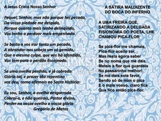 A Jesus Cristo Nosso Senhor
Pequei, Senhor, mas não porque hei pecado,
Da vossa piedade me despido,
Porque quanto mais tenho delinqüido,
Vos tenho a perdoar mais empenhado.
Se basta a vos irar tanto um pecado,
A abrandar-nos sobeja um só gemido,
Que a mesma culpa, que vos há ofendido,
Vos tem para o perdão lisonjeado.
Se uma ovelha perdida, e já cobrada
Glória tal, e prazer tão repentino
vos deu, como afirmais na Sacra História:
Eu sou, Senhor, a ovelha desgarrada
Cobrai-a, e não queirais, Pastor divino,
Perder na vossa ovelha a vossa glória
Gregório de Matos
A SÁTIRA MALDIZENTE
DO BOCA DO INFERNO
A UMA FREIRA QUE,
SATIRIZANDO A DELGADA
FISIONOMIA DO POETA, LHE
CHAMOU PICA-FLOR
Se pica-flor me chamais,
Pica-flor aceito ser,
Mas resta agora saber
Se no nome que me dais
Meteis a flor que guardais
No passarinho melhor!
Se me dais este favor,
Sendo só de mim o pica
E o mais vosso, claro fica
Que fico então pica-flor.
 