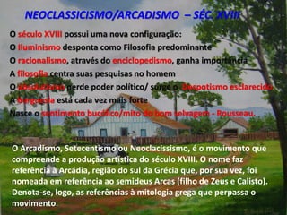 NEOCLASSICISMO/ARCADISMO – SÉC. XVIII
O século XVIII possui uma nova configuração:
O Iluminismo desponta como Filosofia predominante
O racionalismo, através do enciclopedismo, ganha importância
A filosofia centra suas pesquisas no homem
O absolutismo perde poder político/ surge o Despotismo esclarecido
A burguesia está cada vez mais forte
Nasce o sentimento bucólico/mito do bom selvagem - Rousseau.
O Arcadismo, Setecentismo ou Neoclacissismo, é o movimento que
compreende a produção artística do século XVIII. O nome faz
referência à Arcádia, região do sul da Grécia que, por sua vez, foi
nomeada em referência ao semideus Arcas (filho de Zeus e Calisto).
Denota-se, logo, as referências à mitologia grega que perpassa o
movimento.
 