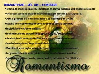 •Recusa do modelo clássico/ libertação às regras exigidas pelo modelo clássico;
•Arte representa os anseios da sociedade em ascensão, a burguesia;
• Arte é produto da individualidade e da liberdade do artista;
• Estado de inconformidade com as normas sociais vigentes;
•Subjetivismo extremo e piegas;
•Sentimentalismo exacerbado/ egocentrismo/ subjetivismo;
•Idealização do amor, da mulher e da pátria/ amor remissivo
•Evasão/ escapismo/ fuga da realidade/ desejo de morte
•Morbidez/ apreciação pelo gótico, pelo fúnebre e pelo macabro;
•Surgimento de um novo público leitor: o estudante e a mulher;
•Desenvolveu-se na poesia, prosa, teatro, música e artes plásticas;
ROMANTISMO – SÉC. XIX – 1ª METADE
 