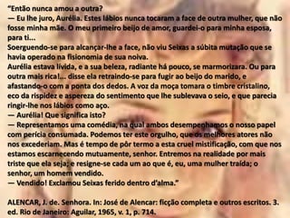 “Então nunca amou a outra?
— Eu lhe juro, Aurélia. Estes lábios nunca tocaram a face de outra mulher, que não
fosse minha mãe. O meu primeiro beijo de amor, guardei-o para minha esposa,
para ti...
Soerguendo-se para alcançar-lhe a face, não viu Seixas a súbita mutação que se
havia operado na fisionomia de sua noiva.
Aurélia estava lívida, e a sua beleza, radiante há pouco, se marmorizara. Ou para
outra mais rica!... disse ela retraindo-se para fugir ao beijo do marido, e
afastando-o com a ponta dos dedos. A voz da moça tomara o timbre cristalino,
eco da rispidez e aspereza do sentimento que lhe sublevava o seio, e que parecia
ringir-lhe nos lábios como aço.
— Aurélia! Que significa isto?
— Representamos uma comédia, na qual ambos desempenhamos o nosso papel
com perícia consumada. Podemos ter este orgulho, que os melhores atores não
nos excederiam. Mas é tempo de pôr termo a esta cruel mistificação, com que nos
estamos escarnecendo mutuamente, senhor. Entremos na realidade por mais
triste que ela seja; e resigne-se cada um ao que é, eu, uma mulher traída; o
senhor, um homem vendido.
— Vendido! Exclamou Seixas ferido dentro d’alma.”
ALENCAR, J. de. Senhora. In: José de Alencar: ficção completa e outros escritos. 3.
ed. Rio de Janeiro: Aguilar, 1965, v. 1, p. 714.
 