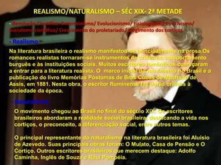 REALISMO/NATURALISMO – SÉC XIX- 2ª METADE
Na literatura brasileira o realismo manifestou-se principalmente na prosa.Os
romances realistas tornaram-se instrumentos de crítica ao comportamento
burguês e às instituições sociais. Muitos escritores românticos começaram
a entrar para a literatura realista. O marco inicial do movimento no Brasil é a
publicação do livro Memórias Póstumas de Brás Cubas de Machado de
Assis, em 1881. Nesta obra, o escritor fluminense faz duras críticas à
sociedade da época.
- Realismo
- Naturalismo
O movimento chegou ao Brasil no final do século XIX. Os escritores
brasileiros abordaram a realidade social brasileira, destacando a vida nos
cortiços, o preconceito, a diferenciação social, entre outros temas.
O principal representante do naturalismo na literatura brasileira foi Aluísio
de Azevedo. Suas principais obras foram: O Mulato, Casa de Pensão e O
Cortiço. Outros escritores brasileiros que merecem destaque: Adolfo
Caminha, Inglês de Souza e Raul Pompéia.
- Revolução Científica: Determinismo/ Evolucionismo/ Fisiologismo/ Positivismo/
Socialismo científico/ Crescimento do proletariado/ surgimento dos cortiços
 