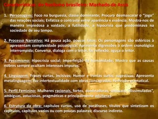 Características do Realismo brasileiro: Machado de Assis
1. Personagens: Foco na burguesia, classe dominante; Procura desmascarar o “jogo”
das relações sociais; Enfatiza o contraste entre aparência x essência; Mostra-nos de
maneira impiedosa a vaidade, a futilidade, a hipocrisia que predominava na
sociedade de seu tempo.
2. Processo Narrativo: Há pouca ação, poucos fatos; Os personagens são esféricos à
apresentam complexidade psicológica; Apresenta digressões à ordem cronológica
interrompida; Conversa, dialoga com o leitor, faz reflexão, aguça o leitor.
3. Pessimismo: Hipocrisia social; Imperfeição da humanidade; Mostra que as causas
nobres sempre ocultam interesses impuros.
4. Linguagem: Frases curtas, incisivas; Humor e ironias surtis, sugestivas; Apresenta
metalinguagem; Faz intertextualidade com obras consagradas; Perfeição gramatical.
5. Perfil Feminino: Mulheres racionais, fortes, dominadoras, sensuais, “dissimuladas”,
ambíguas, astuciosas, pragmáticas e principalmente adúlteras.
6. Estrutura da obra: capítulos curtos, uso de paráfrases, títulos que sintetizam os
capítulos, capítulos vazios ou com poucas palavras; discurso indireto.
 