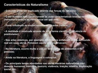 Características do Naturalismo
- O mundo pode ser explicado através das forças da natureza;
- O ser humano está condicionado às suas características biológicas
(hereditariedade) e ao meio social em que vive;
- Forte influência do evolucionismo de Charles Darwin;
- A realidade é mostrada através de uma forma científica (influência do
positivismo);
- Nas artes plásticas, por exemplo, os pintores enfatizam cenas do mundo
real em suas obras. Pintavam aquilo que observavam;
- Na literatura, ocorre muito o uso de descrições de ambientes e de
pessoas;
- Ainda na literatura, a linguagem é coloquial;
- Os principais temas abordados nas obras literárias naturalistas são:
desejos humanos, instintos, loucura, violência, traição, miséria, exploração
social, etc.
 