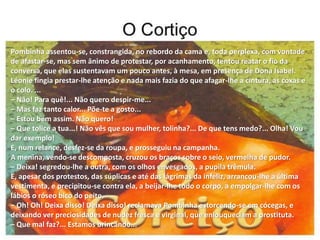 Pombinha assentou-se, constrangida, no rebordo da cama e, toda perplexa, com vontade
de afastar-se, mas sem ânimo de protestar, por acanhamento, tentou reatar o fio da
conversa, que elas sustentavam um pouco antes, à mesa, em presença de Dona Isabel.
Léonie fingia prestar-lhe atenção e nada mais fazia do que afagar-lhe a cintura, as coxas e
o colo. ...
– Não! Para quê!... Não quero despir-me...
– Mas faz tanto calor... Põe-te a gosto...
– Estou bem assim. Não quero!
– Que tolice a tua...! Não vês que sou mulher, tolinha?... De que tens medo?... Olha! Vou
dar exemplo!
E, num relance, desfez-se da roupa, e prosseguiu na campanha.
A menina, vendo-se descomposta, cruzou os braços sobre o seio, vermelha de pudor.
– Deixa! segredou-lhe a outra, com os olhos envesgados, a pupila trêmula.
E, apesar dos protestos, das súplicas e até das lágrimas da infeliz, arrancou-lhe a última
vestimenta, e precipitou-se contra ela, a beijar-lhe todo o corpo, a empolgar-lhe com os
lábios o róseo bico do peito.
– Oh! Oh! Deixa disso! Deixa disso! reclamava Pombinha estorcendo-se em cócegas, e
deixando ver preciosidades de nudez fresca e virginal, que enlouqueciam a prostituta.
– Que mal faz?... Estamos brincando...
 