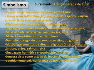Simbolismo Surgimento: França, década de 1880
•Reação subjetiva ao descritivismo parnasiano;
• Transcedência/Sublimação, elevação do espírito, viagem
ao consciente e ao subconsciente;
•Diafaneidade, transparência, nebulosidade;
•Sugestão por meio de símbolos e metáforas e sinestesia;
•Musicalidade, aliterações, assonâncias, ecos;
•Mistério, espiritualismo e misticismo;
•Domínio do vago, do obscuro, do místico, do gótico;
•Alusões a elementos de rituais religiosos (incenso, altares,
cânticos, anjos, salmos...etc)
•Linguagem hermética e vocabulário litúrgico;
•Loucura vista como estado de inocência, representada
repetidamente pela cor branca ou por alusões à lua;
 