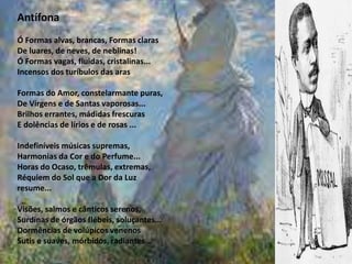 Antífona
Ó Formas alvas, brancas, Formas claras
De luares, de neves, de neblinas!
Ó Formas vagas, fluidas, cristalinas...
Incensos dos turíbulos das aras
Formas do Amor, constelarmante puras,
De Virgens e de Santas vaporosas...
Brilhos errantes, mádidas frescuras
E dolências de lírios e de rosas ...
Indefiníveis músicas supremas,
Harmonias da Cor e do Perfume...
Horas do Ocaso, trêmulas, extremas,
Réquiem do Sol que a Dor da Luz
resume...
Visões, salmos e cânticos serenos,
Surdinas de órgãos flébeis, soluçantes...
Dormências de volúpicos venenos
Sutis e suaves, mórbidos, radiantes...
 