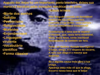 Augusto dos Anjos foi um importante poeta brasileiro, deixou sua
marca na literatura pelas inovações temáticas e de estilo.
VERSOS ÍNTIMOS
Vês! Ninguém assistiu ao formidável
Enterro de tua última quimera.
Somente a Ingratidão - esta pantera -
Foi tua companheira inseparável!
Acostuma-te à lama que te espera!
O Homem, que, nesta terra miserável,
Mora, entre feras, sente inevitável
Necessidade de também ser fera.
Toma um fósforo. Acende teu cigarro!
O beijo, amigo, é a véspera do escarro,
A mão que afaga é a mesma que
apedreja.
Se a alguém causa inda pena a tua
chaga,
Apedreja essa mão vil que te afaga,
Escarra nessa boca que te beija!
•Morte dos sonhos
•Solidão
•Pessimismo
•Religiosidade
•Morbidez
•Enjamberment
•Linguagem
virulenta
•Vocabulário
científico
•Forma clássica
 