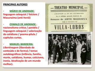 PRINCIPAIS AUTORES
· MÁRIO DE ANDRADE:
linguagem coloquial / folclore /
Macunaíma (anti-herói)
· OSWALD DE ANDRADE:
nacionalismo crítico / paródia /
linguagem coloquial / valorização
do cotidiano / poema-pílula /
capítulos curtos.
· MANUEL BANDEIRA:
Libertinagem (liberdade de
conteúdo e de forma) / temas
autobiográficos (infância, família,
morte, cotidiano, humor, ceticismo,
ironia, idealização de um mundo
melhor).
 