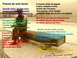 Quando nasci, um anjo torto
desses que vivem na sombra
disse: Vai, Carlos! ser gauche na
vida.
As casas espiam os homens
que correm atrás de mulheres.
A tarde talvez fosse azul,
não houvesse tantos desejos.
Mundo mundo vasto mundo,
se eu me chamasse Raimundo
seria uma rima, não seria uma solução.
Mundo mundo vasto mundo,
mais vasto é meu coração.
Eu não devia te dizer
mas essa lua
mas esse conhaque
botam a gente comovido como o diabo.
O homem atrás do bigode
é sério, simples e forte.
Quase não conversa.
Tem poucos, raros amigos
o homem atrás dos óculos e do bigode.
Meu Deus, por que me abandonaste
se sabias que eu não era Deus
se sabias que eu era fraco.
O bonde passa cheio de pernas:
pernas brancas pretas
amarelas.
Para que tanta perna, meu
Deus, pergunta meu coração.
Porém meus olhos
não perguntam nada.
Poema de sete faces
 