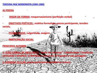 TERCEIRA FASE MODERNISTA (1945-1960)
A) POESIA
· RIGOR DA FORMA: neoparnasianismo (perfeição verbal)
· OBJETIVOS POÉTICOS : estética formalista, poesia participante, tensões
sociais.
· POEMA-PIADA: vulgaridade, exagero.
· PARTICIPAÇÃO SOCIAL
PRINCIPAIS AUTORES
1- JOÃO CABRAL DE MELO NETO: “poeta de simetrias” / objetividade / tendência
surrealista / temática: a) Nordeste e seu povo; b) Espanha e suas paisagens.
2- FERREIRA GULLAR: poesia participante (problemas sociais)
 