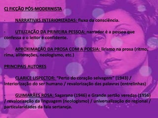 C) FICÇÃO PÓS-MODERNISTA
· NARRATIVAS INTERIORIZADAS: fluxo da consciência.
· UTILIZAÇÃO DA PRIMEIRA PESSOA: narrador é a pessoa que
confessa e o leitor é confidente.
· APROXIMAÇÃO DA PROSA COM A POESIA: lirismo na prosa (ritmo,
rima, aliterações, neologismo, etc.)
PRINCIPAIS AUTORES
· CLARICE LISPECTOR: “Perto do coração selvagem” (1943) /
interiorização do ser humano / revalorização das palavras (entrelinhas)
· GUIMARÃES ROSA: Sagarana (1946) e Grande sertão veredas (1956)
/ revalorização da linguagem (neologismo) / universalização do regional /
particularidades da fala sertaneja.
 