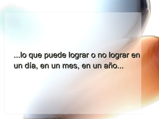 ...lo que puede lograr o no lograr en un día, en un mes, en un año... 