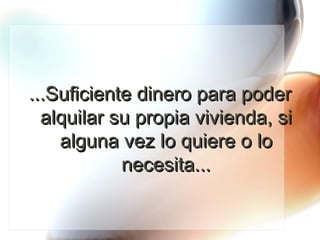 ...Suficiente dinero para poder alquilar su propia vivienda, si alguna vez lo quiere o lo necesita... 