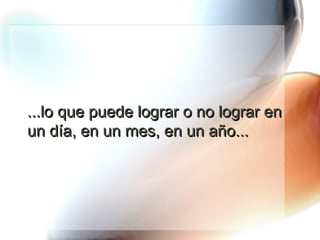 ...lo que puede lograr o no lograr en un día, en un mes, en un año... 