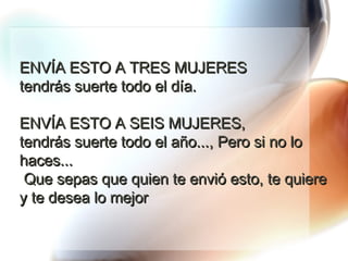 ENVÍA ESTO A TRES MUJERES  tendrás suerte todo el día.  ENVÍA ESTO A SEIS MUJERES,  tendrás suerte todo el año..., Pero si no lo haces...  Que sepas que quien te envió esto, te quiere y te desea lo mejor 