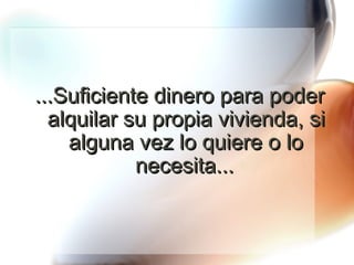 ...Suficiente dinero para poder alquilar su propia vivienda, si alguna vez lo quiere o lo necesita... 