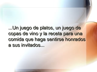 ...Un juego de platos, un juego de copas de vino y la receta para una comida que haga sentirse honrados a sus invitados... 
