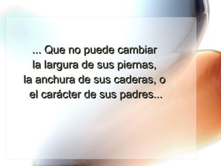 ... Que no puede cambiar  la largura de sus piernas,  la anchura de sus caderas, o  el carácter de sus padres... 