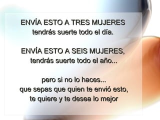 ENVÍA ESTO A TRES MUJERES  tendrás suerte todo el día.  ENVÍA ESTO A SEIS MUJERES,  tendrás suerte todo el año...   pero si no lo haces...  que sepas que quien te envió esto,  te quiere y te desea lo mejor 