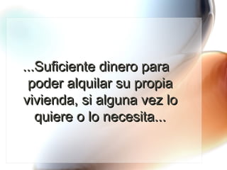 ...Suficiente dinero para poder alquilar su propia vivienda, si alguna vez lo quiere o lo necesita... 