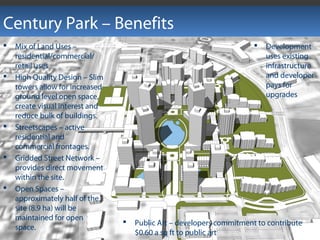 Century Park – Benefits
 Public Art – developers commitment to contribute
$0.60 a sq ft to public art
 Mix of Land Uses –
residential/commercial/
retail uses
 High Quality Design – Slim
towers allow for increased
ground level open space,
create visual interest and
reduce bulk of buildings.
 Streetscapes – active
residential and
commercial frontages.
 Gridded Street Network –
provides direct movement
within the site.
 Open Spaces –
approximately half of the
site (8.9 ha) will be
maintained for open
space.
 Development
uses existing
infrastructure
and developer
pays for
upgrades
 