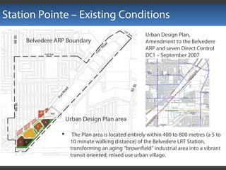 Station Pointe – Existing Conditions
 The Plan area is located entirely within 400 to 800 metres (a 5 to
10 minute walking distance) of the Belvedere LRT Station,
transforming an aging “brownfield” industrial area into a vibrant
transit oriented, mixed use urban village.
Urban Design Plan area
Belvedere ARP Boundary
Urban Design Plan,
Amendment to the Belvedere
ARP and seven Direct Control
DC1 – September 2007
 